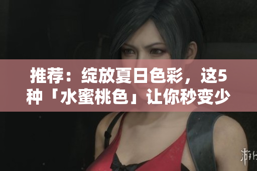 推荐：绽放夏日色彩，这5种「水蜜桃色」让你秒变少女！