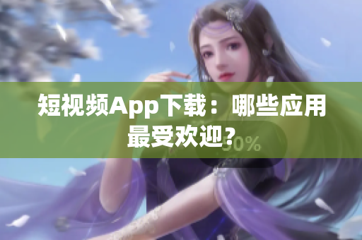 短视频App下载：哪些应用最受欢迎？