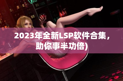 2023年全新LSP软件合集，助你事半功倍)