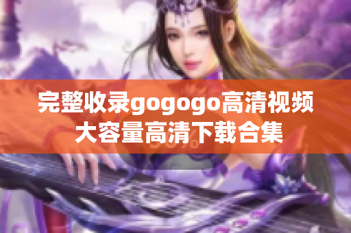 完整收录gogogo高清视频 大容量高清下载合集