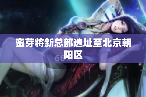 蜜芽将新总部选址至北京朝阳区