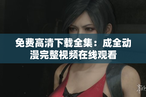 免费高清下载全集：成全动漫完整视频在线观看