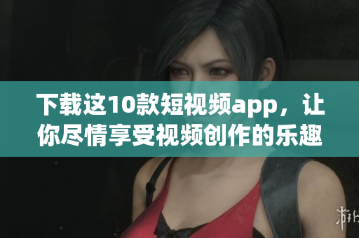 下载这10款短视频app，让你尽情享受视频创作的乐趣
