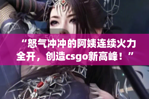 “怒气冲冲的阿姨连续火力全开，创造csgo新高峰！”