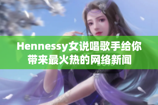 Hennessy女说唱歌手给你带来最火热的网络新闻