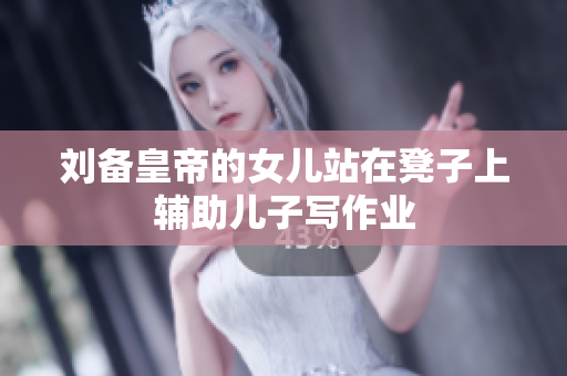 刘备皇帝的女儿站在凳子上辅助儿子写作业