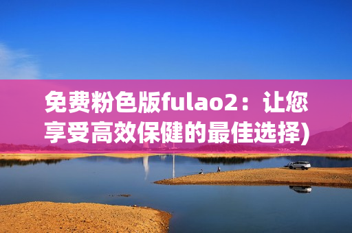 免费粉色版fulao2：让您享受高效保健的最佳选择)