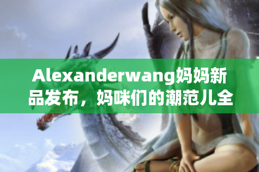 Alexanderwang妈妈新品发布，妈咪们的潮范儿全靠它！