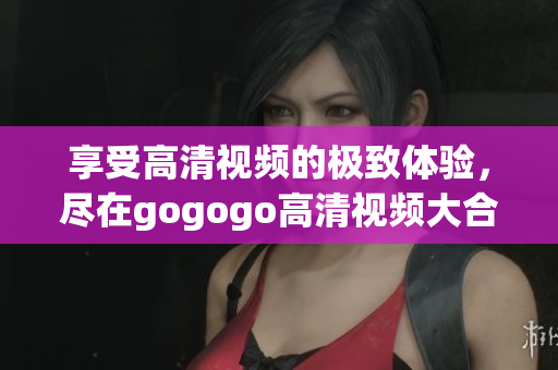 享受高清视频的极致体验，尽在gogogo高清视频大合集