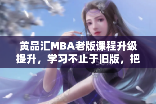 黄品汇MBA老版课程升级提升，学习不止于旧版，把握最新趋势！