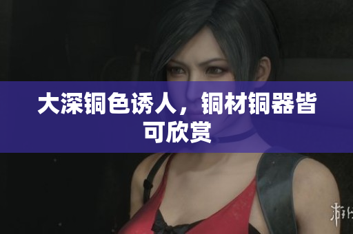 大深铜色诱人，铜材铜器皆可欣赏