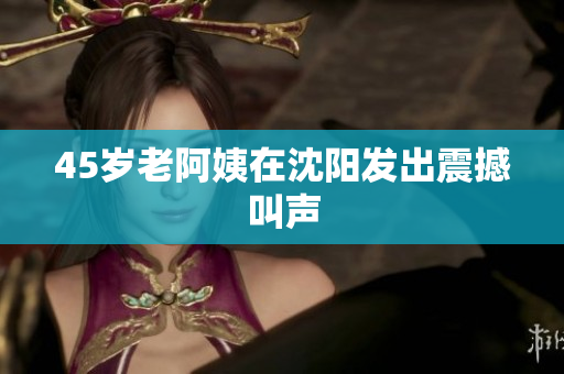 45岁老阿姨在沈阳发出震撼叫声