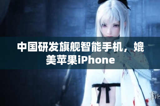 中国研发旗舰智能手机，媲美苹果iPhone