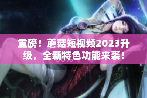 重磅！蘑菇短视频2023升级，全新特色功能来袭！