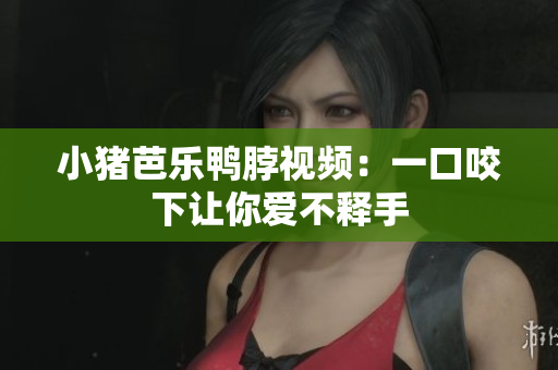 小猪芭乐鸭脖视频：一口咬下让你爱不释手