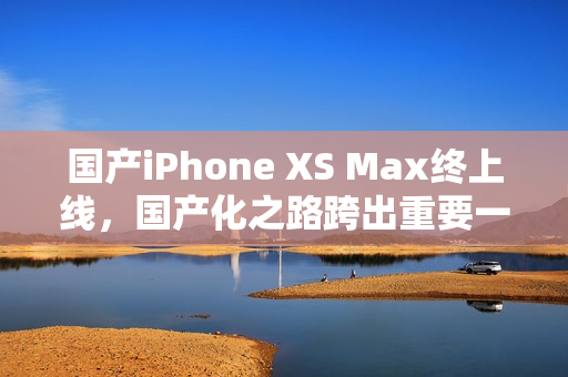 国产iPhone XS Max终上线，国产化之路跨出重要一步