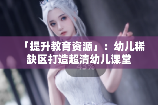 「提升教育资源」：幼儿稀缺区打造超清幼儿课堂