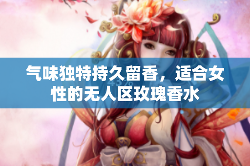 气味独特持久留香，适合女性的无人区玫瑰香水