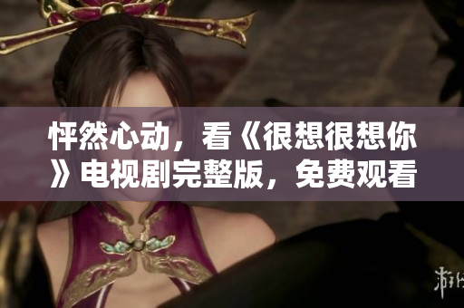 怦然心动，看《很想很想你》电视剧完整版，免费观看！