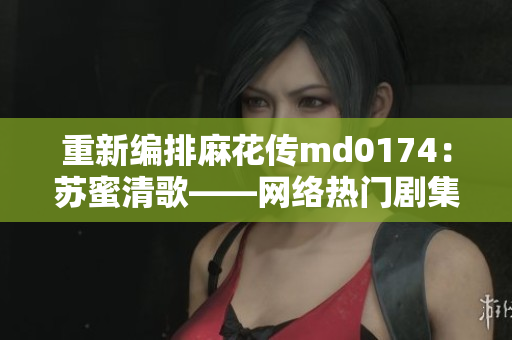 重新编排麻花传md0174：苏蜜清歌——网络热门剧集推荐