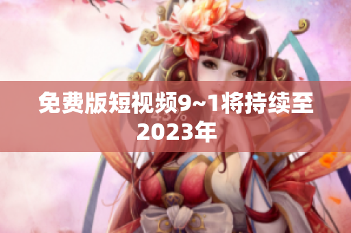 免费版短视频9~1将持续至2023年
