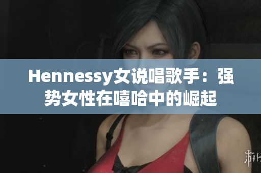 Hennessy女说唱歌手：强势女性在嘻哈中的崛起