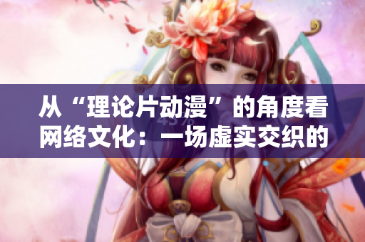 从“理论片动漫”的角度看网络文化：一场虚实交织的文化变革
