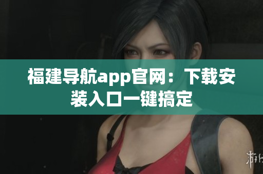 福建导航app官网：下载安装入口一键搞定