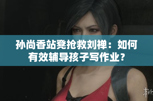 孙尚香站凳抢救刘禅：如何有效辅导孩子写作业？