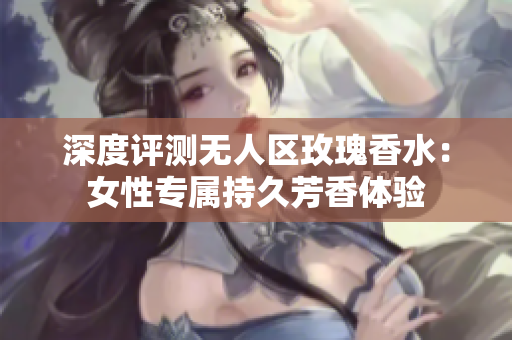 深度评测无人区玫瑰香水：女性专属持久芳香体验