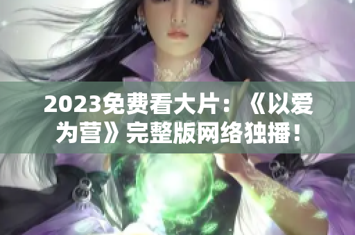 2023免费看大片：《以爱为营》完整版网络独播！