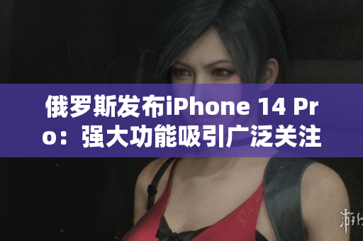 俄罗斯发布iPhone 14 Pro：强大功能吸引广泛关注