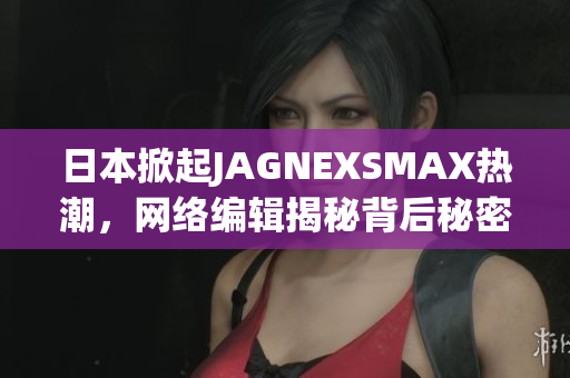 日本掀起JAGNEXSMAX热潮，网络编辑揭秘背后秘密
