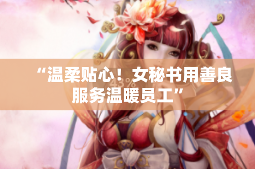 “温柔贴心！女秘书用善良服务温暖员工”