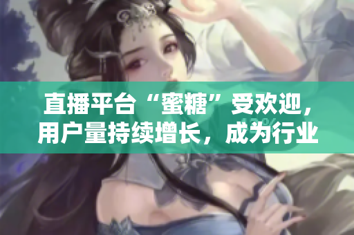 直播平台“蜜糖”受欢迎，用户量持续增长，成为行业翘楚