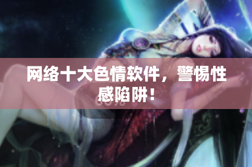 网络十大色情软件，警惕性感陷阱！