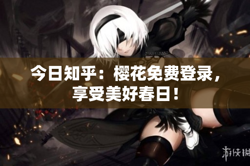 今日知乎：樱花免费登录，享受美好春日！