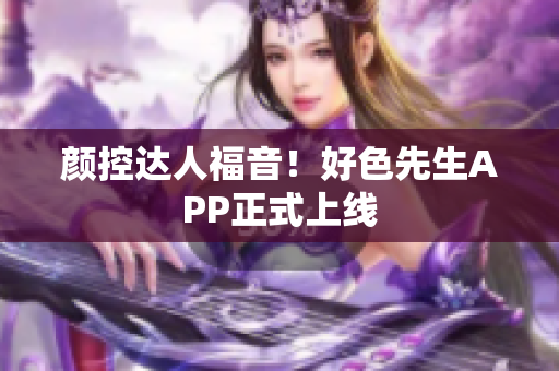 颜控达人福音！好色先生APP正式上线