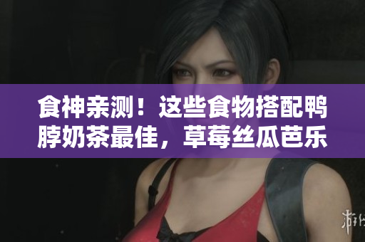 食神亲测！这些食物搭配鸭脖奶茶最佳，草莓丝瓜芭乐也不能错过