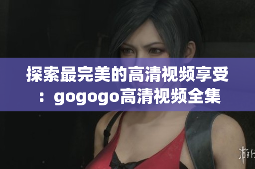 探索最完美的高清视频享受：gogogo高清视频全集