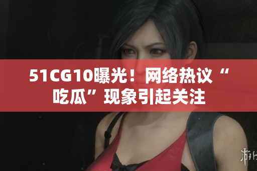 51CG10曝光！网络热议“吃瓜”现象引起关注