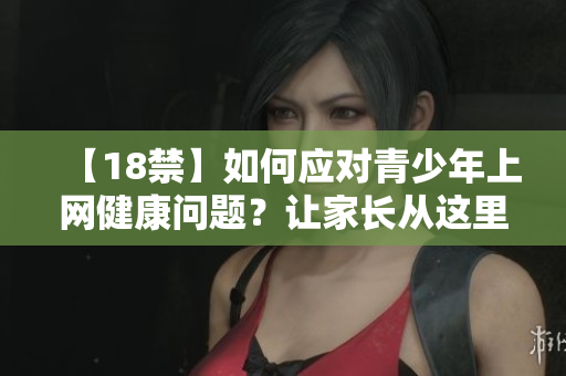 【18禁】如何应对青少年上网健康问题？让家长从这里开始
