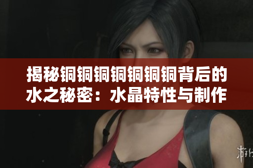 揭秘铜铜铜铜铜铜铜背后的水之秘密：水晶特性与制作工艺