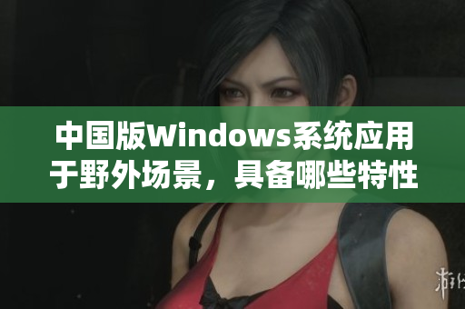 中国版Windows系统应用于野外场景，具备哪些特性？