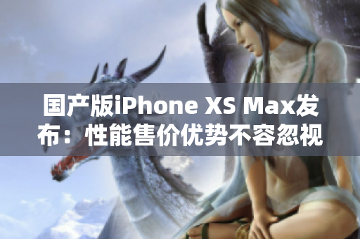 国产版iPhone XS Max发布：性能售价优势不容忽视