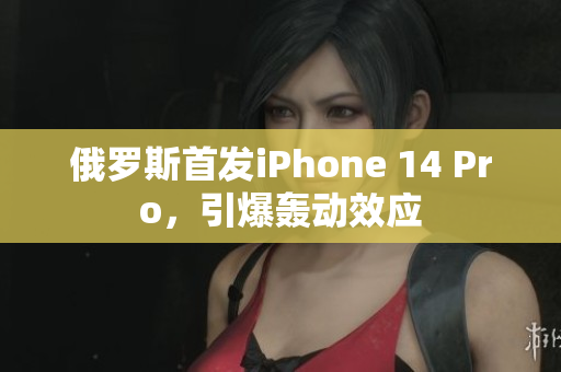 俄罗斯首发iPhone 14 Pro，引爆轰动效应