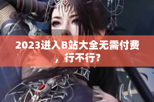 2023进入B站大全无需付费，行不行？