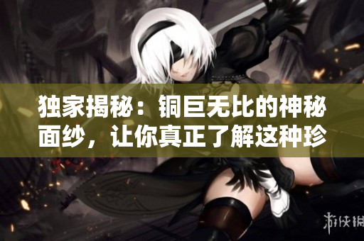 独家揭秘：铜巨无比的神秘面纱，让你真正了解这种珍贵金属！