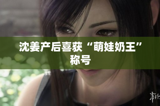 沈姜产后喜获“萌娃奶王”称号