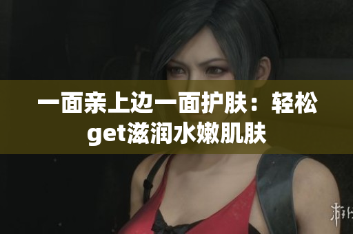 一面亲上边一面护肤：轻松get滋润水嫩肌肤